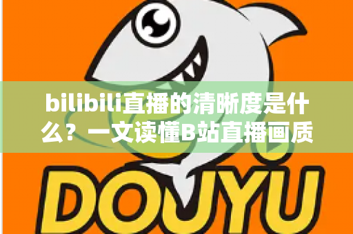 bilibili直播的清晰度是什么？一文读懂B站直播画质等级、设置方法与优化技巧全攻略