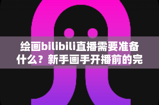 绘画bilibili直播需要准备什么？新手画手开播前的完整清单与实用指南