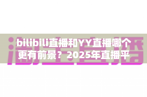 bilibili直播和YY直播哪个更有前景？2025年直播平台深度对比与前景全解析