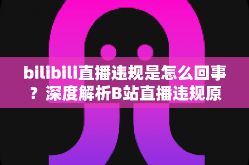 bilibili直播违规是怎么回事?深度解析B站直播违规原因、处罚规则与主播避坑指南 bilibili直播违规是怎么回事?深度解析B站直播违规原因、处罚规则与主播避坑指南