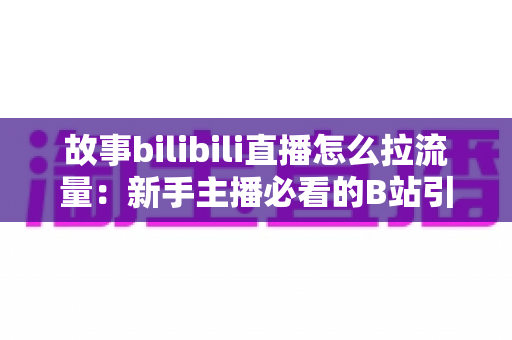 故事bilibili直播怎么拉流量：新手主播必看的B站引流实战全攻略