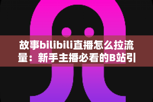 故事bilibili直播怎么拉流量：新手主播必看的B站引流实战全攻略