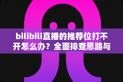 bilibili直播的推荐位打不开怎么办？全面排查思路与实用解决方案一文读懂