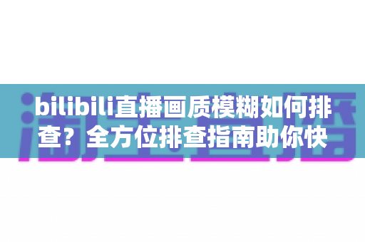 bilibili直播画质模糊如何排查?全方位排查指南助你快速恢复高清直播体验 bilibili直播画质模糊如何排查?全方位排查指南助你快速恢复高清直播体验