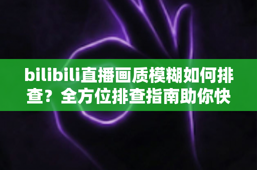 bilibili直播画质模糊如何排查？全方位排查指南助你快速恢复高清直播体验