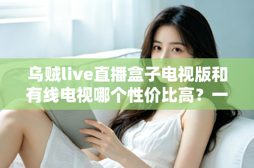乌贼live直播盒子电视版和有线电视哪个性价比高?一文看懂两大观赛方案的终极对决 乌贼live直播盒子电视版和有线电视哪个性价比高?一文看懂两大观赛方案的终极对决