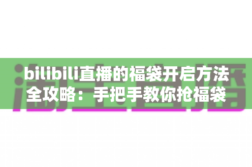 bilibili直播的福袋开启方法全攻略:手把手教你抢福袋、领奖励不迷路 bilibili直播的福袋开启方法全攻略:手把手教你抢福袋、领奖励不迷路