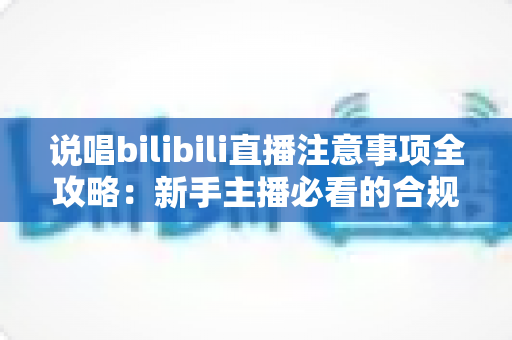 说唱bilibili直播注意事项全攻略：新手主播必看的合规开播与涨粉指南