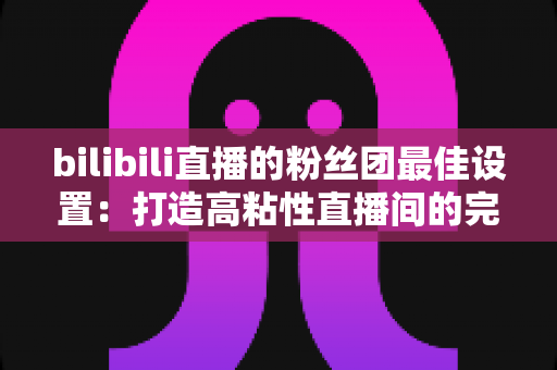 bilibili直播的粉丝团最佳设置：打造高粘性直播间的完整运营攻略