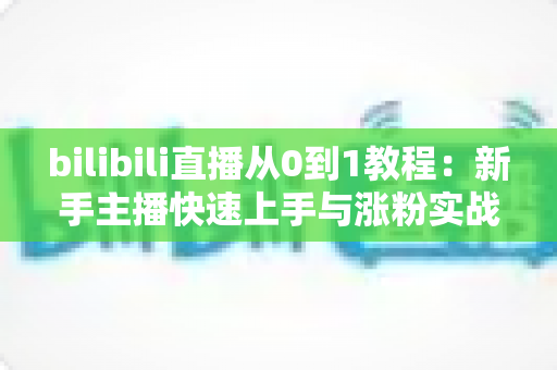 bilibili直播从0到1教程：新手主播快速上手与涨粉实战完全指南