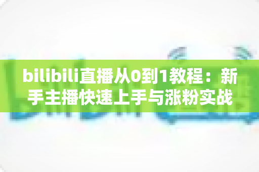 bilibili直播从0到1教程：新手主播快速上手与涨粉实战完全指南