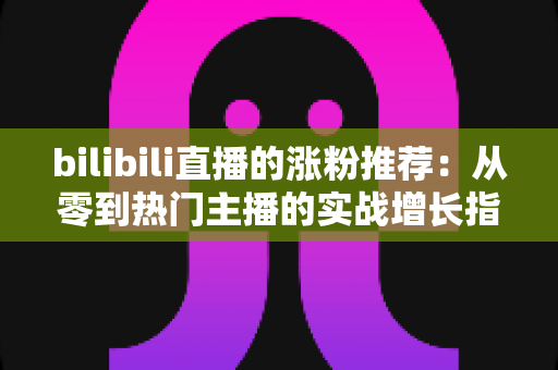 bilibili直播的涨粉推荐:从零到热门主播的实战增长指南 bilibili直播的涨粉推荐:从零到热门主播的实战增长指南