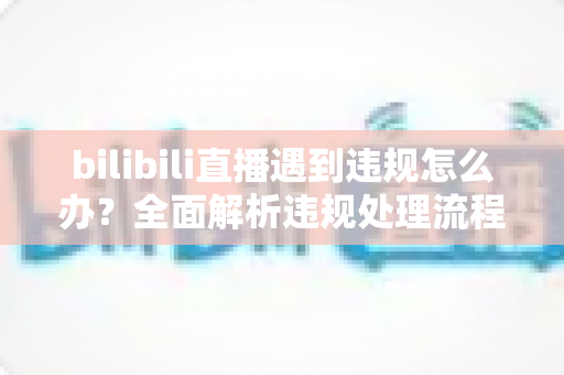 bilibili直播遇到违规怎么办？全面解析违规处理流程与预防指南，助你轻松应对直播危机