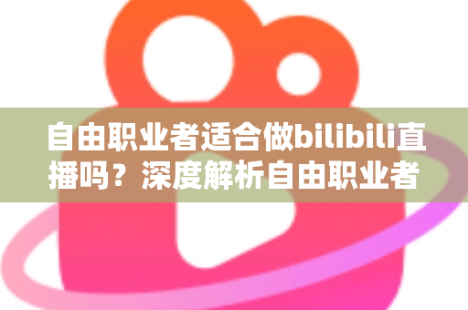 自由职业者适合做bilibili直播吗?深度解析自由职业者转型B站主播的机遇、挑战与实操指南 自由职业者适合做bilibili直播吗?深度解析自由职业者转型B站主播的机遇、挑战与实操指南