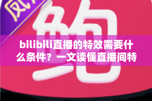 bilibili直播的特效需要什么条件？一文读懂直播间特效的开通门槛与搭建全攻略