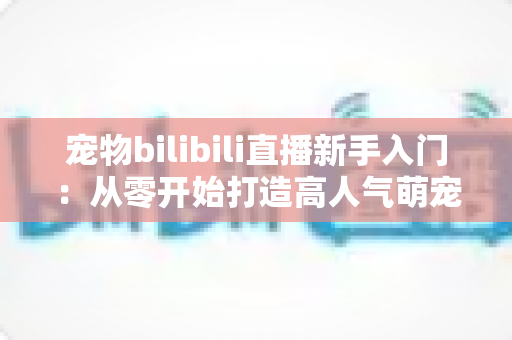 宠物bilibili直播新手入门:从零开始打造高人气萌宠直播间的完全指南 宠物bilibili直播新手入门:从零开始打造高人气萌宠直播间的完全指南