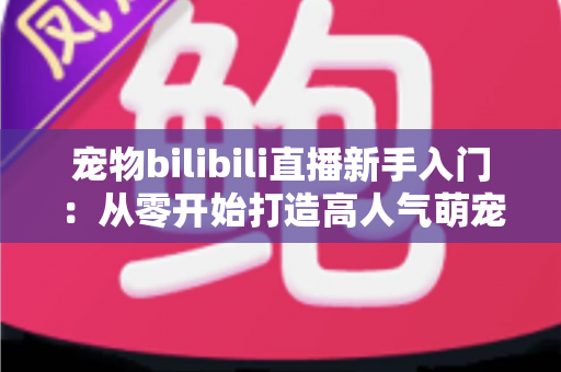 宠物bilibili直播新手入门:从零开始打造高人气萌宠直播间的完全指南 宠物bilibili直播新手入门:从零开始打造高人气萌宠直播间的完全指南