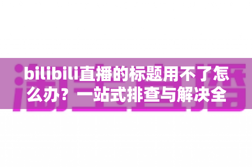 bilibili直播的标题用不了怎么办？一站式排查与解决全攻略助你快速开播