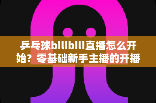 乒乓球bilibili直播怎么开始?零基础新手主播的开播全攻略 乒乓球bilibili直播怎么开始?零基础新手主播的开播全攻略