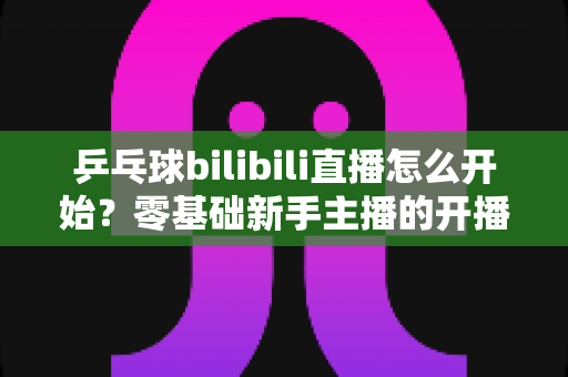 乒乓球bilibili直播怎么开始？零基础新手主播的开播全攻略