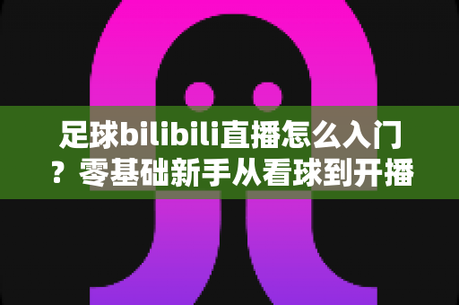 足球bilibili直播怎么入门？零基础新手从看球到开播的完整实战攻略
