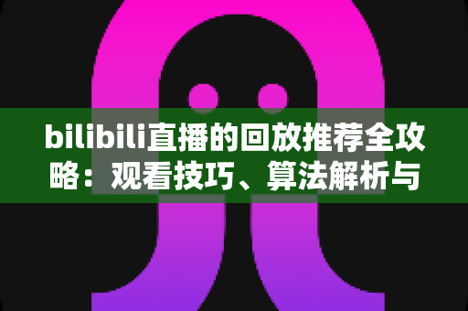 bilibili直播的回放推荐全攻略:观看技巧、算法解析与创作优化一站式指南 bilibili直播的回放推荐全攻略:观看技巧、算法解析与创作优化一站式指南