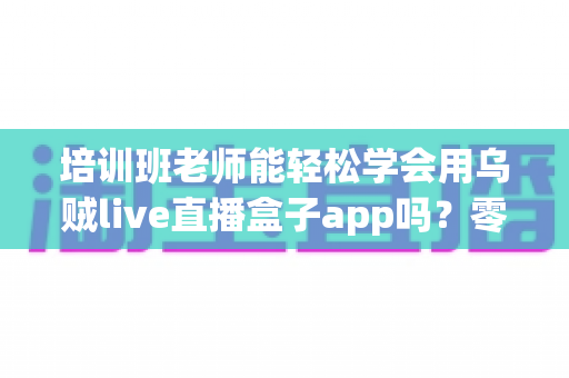 培训班老师能轻松学会用乌贼live直播盒子app吗?零基础老师的直播教学快速上手全攻略 培训班老师能轻松学会用乌贼live直播盒子app吗?零基础老师的直播教学快速上手全攻略