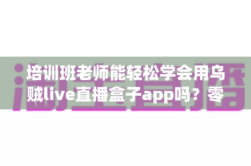 培训班老师能轻松学会用乌贼live直播盒子app吗?零基础老师的直播教学快速上手全攻略 培训班老师能轻松学会用乌贼live直播盒子app吗?零基础老师的直播教学快速上手全攻略