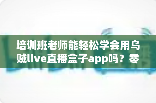 培训班老师能轻松学会用乌贼live直播盒子app吗？零基础老师的直播教学快速上手全攻略