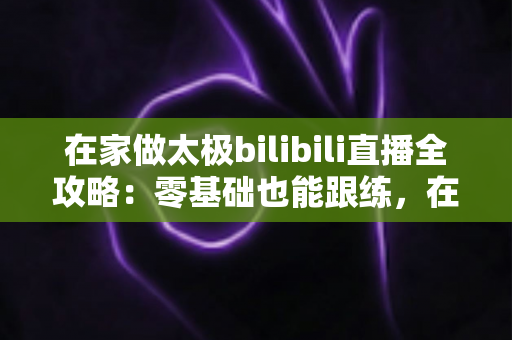 在家做太极bilibili直播全攻略:零基础也能跟练,在家练出健康好体态 在家做太极bilibili直播全攻略:零基础也能跟练,在家练出健康好体态
