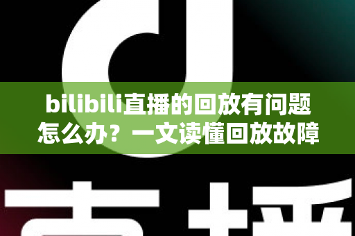 bilibili直播的回放有问题怎么办？一文读懂回放故障排查与高效解决全攻略