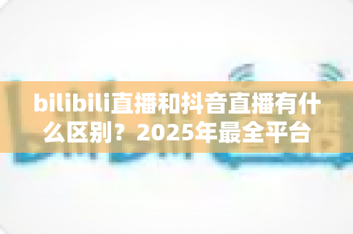 bilibili直播和抖音直播有什么区别？2025年最全平台对比指南，帮你选出最适合的直播平台