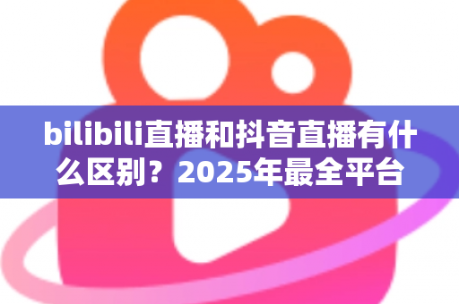 bilibili直播和抖音直播有什么区别？2025年最全平台对比指南，帮你选出最适合的直播平台