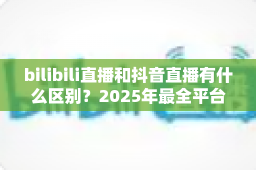 bilibili直播和抖音直播有什么区别？2025年最全平台对比指南，帮你选出最适合的直播平台