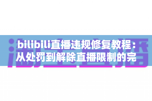 bilibili直播违规修复教程:从处罚到解除直播限制的完整实操指南 bilibili直播违规修复教程:从处罚到解除直播限制的完整实操指南