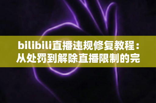 bilibili直播违规修复教程:从处罚到解除直播限制的完整实操指南 bilibili直播违规修复教程:从处罚到解除直播限制的完整实操指南