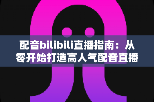 配音bilibili直播指南:从零开始打造高人气配音直播间的新手完全攻略 配音bilibili直播指南:从零开始打造高人气配音直播间的新手完全攻略