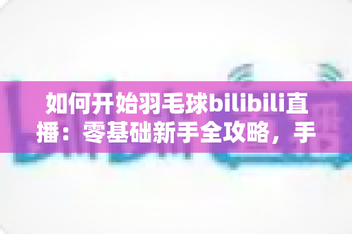 如何开始羽毛球bilibili直播：零基础新手全攻略，手把手教你快速开播涨粉