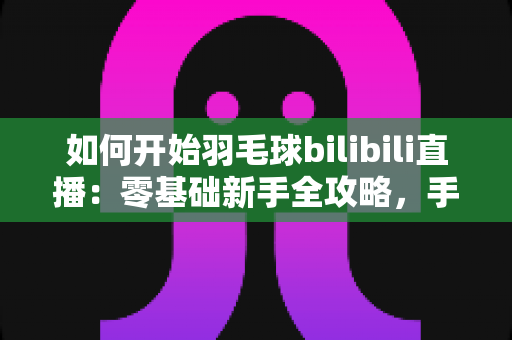 如何开始羽毛球bilibili直播：零基础新手全攻略，手把手教你快速开播涨粉