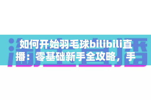 如何开始羽毛球bilibili直播：零基础新手全攻略，手把手教你快速开播涨粉