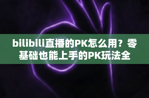 bilibili直播的PK怎么用？零基础也能上手的PK玩法全攻略，助你快速涨粉涨人气