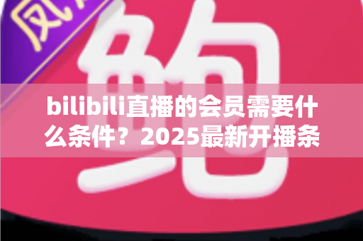 bilibili直播的会员需要什么条件？2025最新开播条件与申请流程全解析