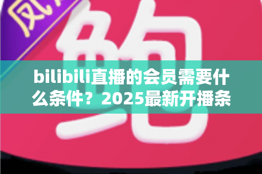bilibili直播的会员需要什么条件？2025最新开播条件与申请流程全解析