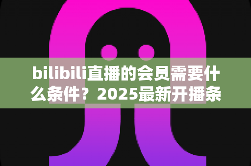 bilibili直播的会员需要什么条件？2025最新开播条件与申请流程全解析