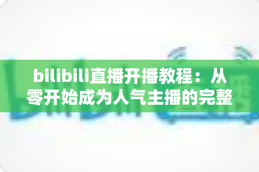 bilibili直播开播教程：从零开始成为人气主播的完整指南（2025最新版）