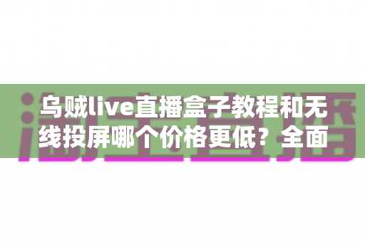 乌贼live直播盒子教程和无线投屏哪个价格更低?全面对比帮你做出最省钱的选择 乌贼live直播盒子教程和无线投屏哪个价格更低?全面对比帮你做出最省钱的选择