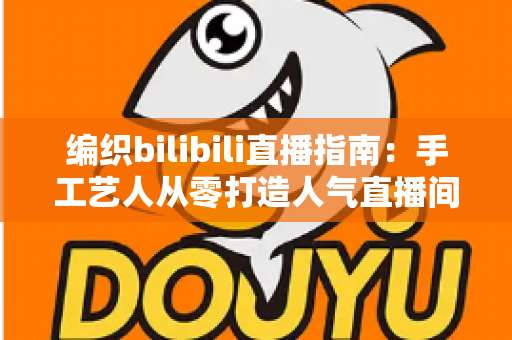 编织bilibili直播指南:手工艺人从零打造人气直播间的完整攻略 编织bilibili直播指南:手工艺人从零打造人气直播间的完整攻略