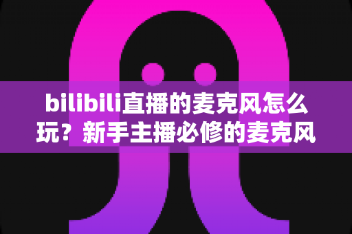 bilibili直播的麦克风怎么玩?新手主播必修的麦克风使用全攻略 bilibili直播的麦克风怎么玩?新手主播必修的麦克风使用全攻略