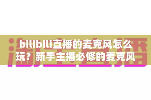 bilibili直播的麦克风怎么玩?新手主播必修的麦克风使用全攻略 bilibili直播的麦克风怎么玩?新手主播必修的麦克风使用全攻略