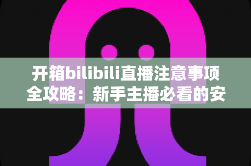 开箱bilibili直播注意事项全攻略：新手主播必看的安全开播与涨粉指南